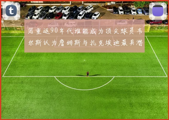 若重返90年代谁能成为顶尖球员韦尔斯认为詹姆斯与扎克埃迪最具潜力