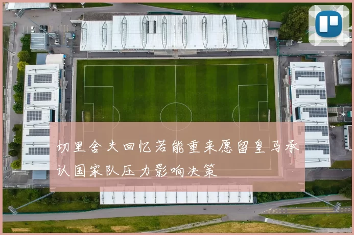 切里舍夫回忆若能重来愿留皇马承认国家队压力影响决策