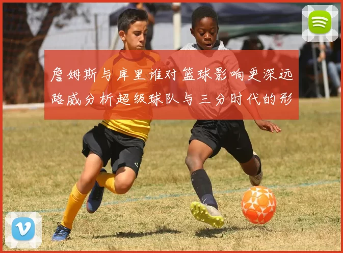 詹姆斯与库里谁对篮球影响更深远路威分析超级球队与三分时代的形成