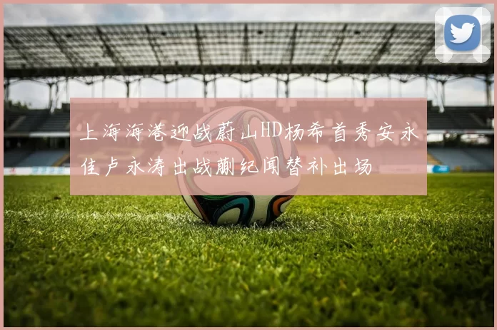 上海海港迎战蔚山HD杨希首秀安永佳卢永涛出战蒯纪闻替补出场