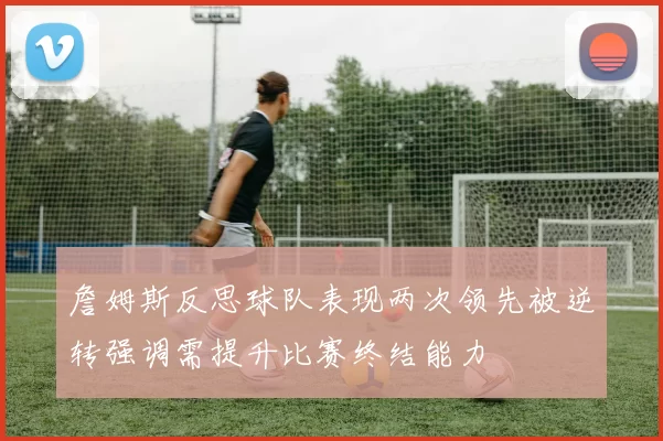 詹姆斯反思球队表现两次领先被逆转强调需提升比赛终结能力