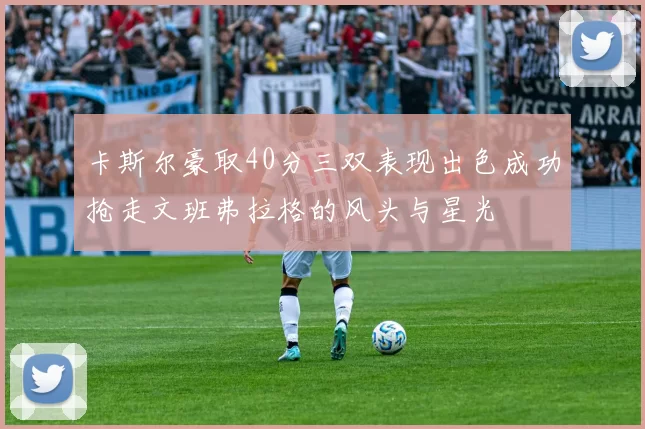 卡斯尔豪取40分三双表现出色成功抢走文班弗拉格的风头与星光
