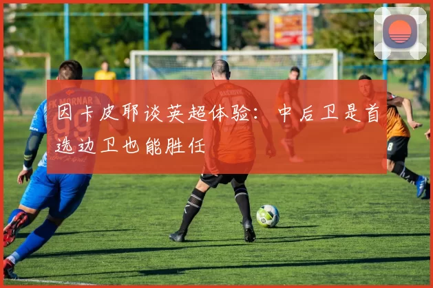因卡皮耶谈英超体验：中后卫是首选边卫也能胜任