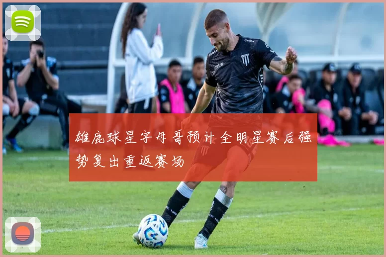 雄鹿球星字母哥预计全明星赛后强势复出重返赛场