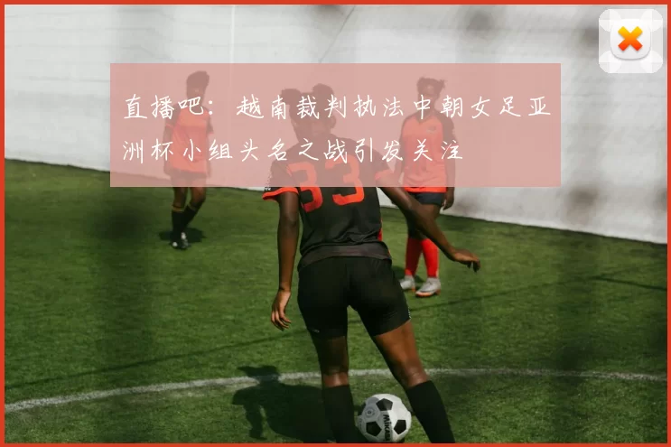 直播吧：越南裁判执法中朝女足亚洲杯小组头名之战引发关注