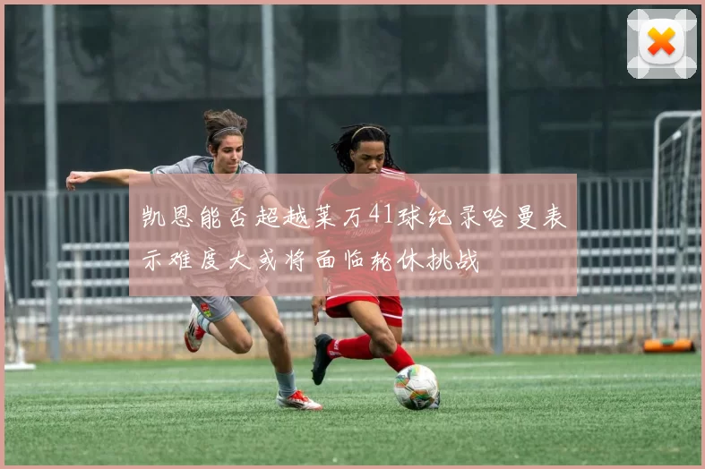 凯恩能否超越莱万41球纪录哈曼表示难度大或将面临轮休挑战