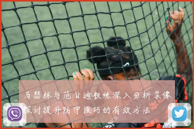 马瑟林与范甘迪教练深入分析录像探讨提升防守技巧的有效方法