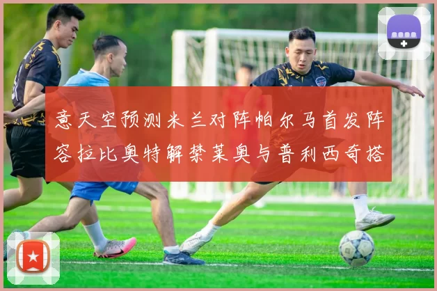意天空预测米兰对阵帕尔马首发阵容拉比奥特解禁莱奥与普利西奇搭档出战