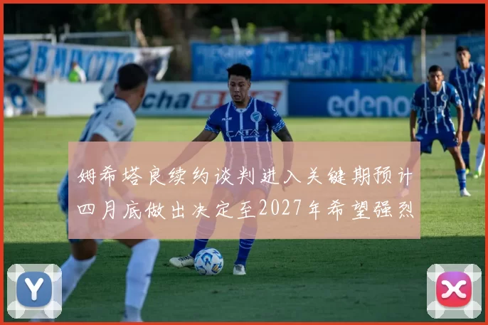 姆希塔良续约谈判进入关键期预计四月底做出决定至2027年希望强烈