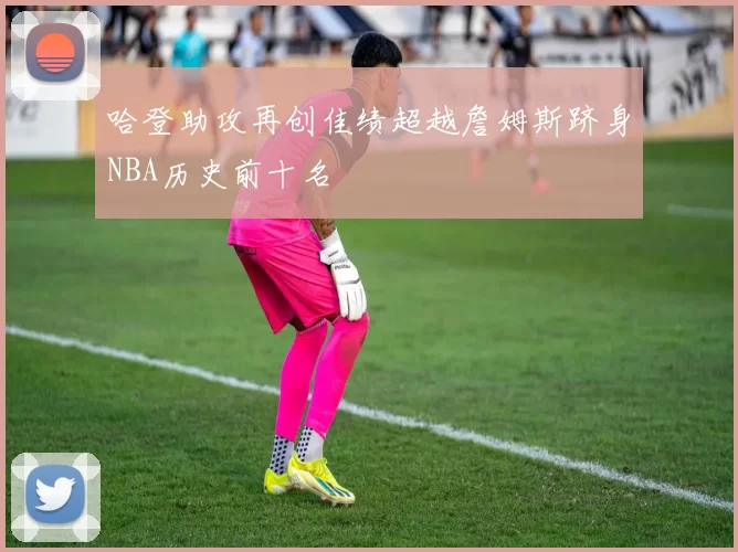 哈登助攻再创佳绩超越詹姆斯跻身NBA历史前十名