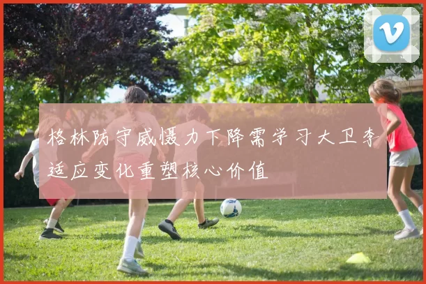 格林防守威慑力下降需学习大卫李适应变化重塑核心价值