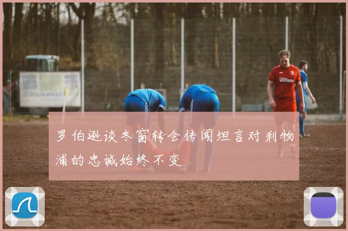 罗伯逊谈冬窗转会传闻坦言对利物浦的忠诚始终不变