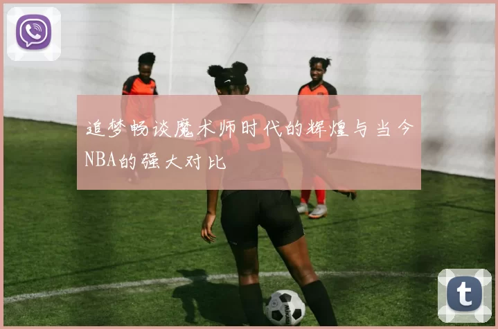 追梦畅谈魔术师时代的辉煌与当今NBA的强大对比