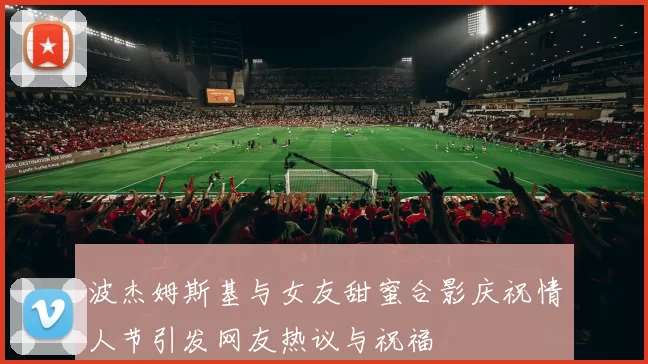 波杰姆斯基与女友甜蜜合影庆祝情人节引发网友热议与祝福
