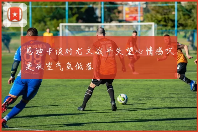 恩迪卡谈对尤文战平失望心情感叹更衣室气氛低落