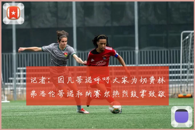 记者：因凡蒂诺呼吁大家为切费林弗洛伦蒂诺和纳赛尔热烈鼓掌致敬