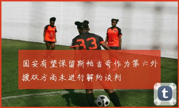 国安有望保留斯帕吉奇作为第六外援双方尚未进行解约谈判