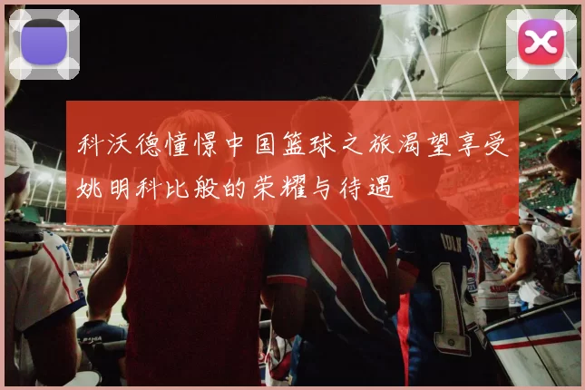科沃德憧憬中国篮球之旅渴望享受姚明科比般的荣耀与待遇