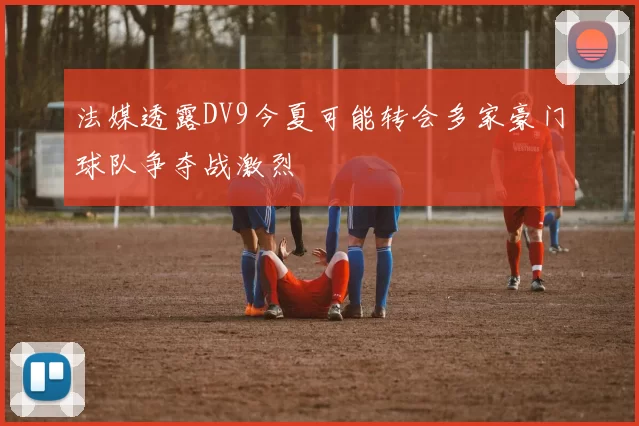 法媒透露DV9今夏可能转会多家豪门球队争夺战激烈