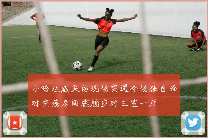 小哈达威采访现场突遇冷场独自面对空荡房间尴尬应对三室一厅