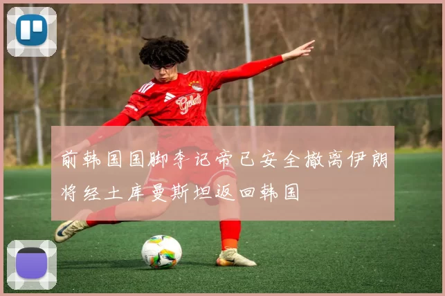 前韩国国脚李记帝已安全撤离伊朗将经土库曼斯坦返回韩国