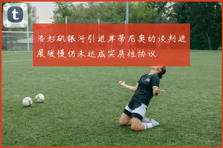 洛杉矶银河引进库蒂尼奥的谈判进展缓慢仍未达成实质性协议