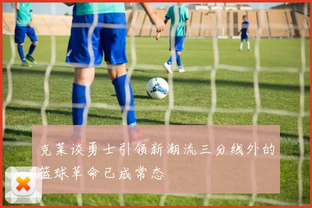 克莱谈勇士引领新潮流三分线外的篮球革命已成常态